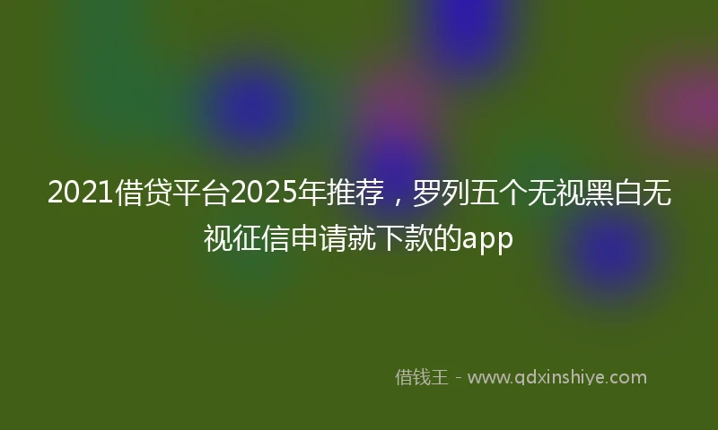2021借贷平台2025年推荐，罗列五个无视黑白无视征信申请就下款的app