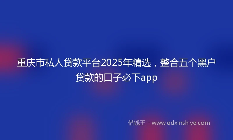 重庆市私人贷款平台2025年精选，整合五个黑户贷款的口子必下app