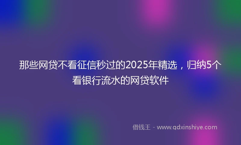 那些网贷不看征信秒过的2025年精选，归纳5个看银行流水的网贷软件