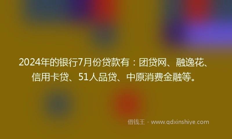 2024年的银行7月份贷款有：团贷网、融逸花、信用卡贷、51人品贷、中原消费金融等。