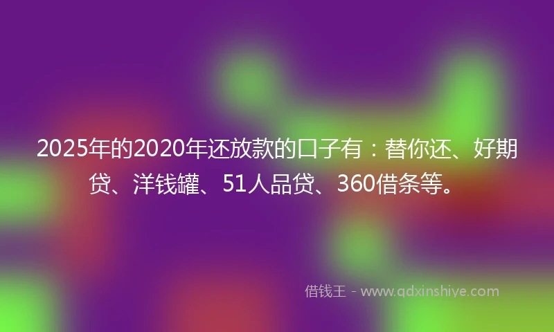 2025年的2020年还放款的口子有：替你还、好期贷、洋钱罐、51人品贷、360借条等。