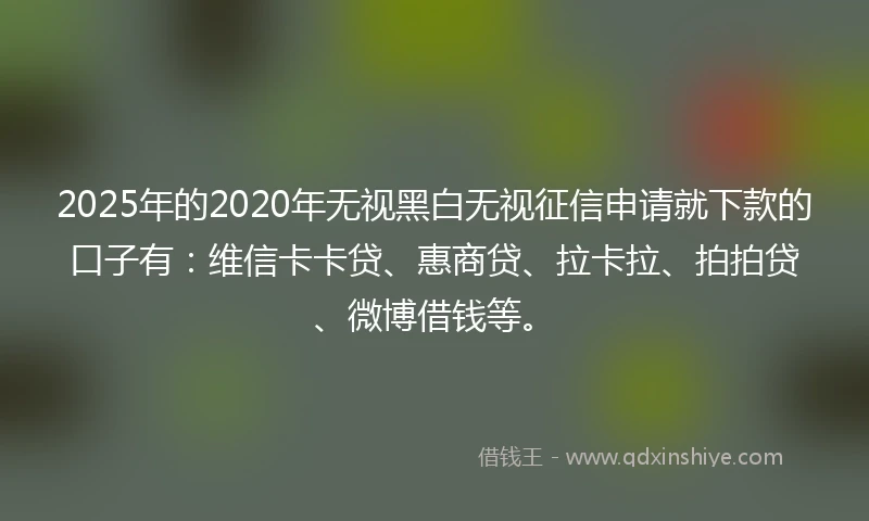 2025年的2020年无视黑白无视征信申请就下款的口子有：维信卡卡贷、惠商贷、拉卡拉、拍拍贷、微博借钱等。