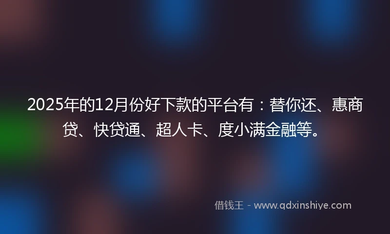 2025年的12月份好下款的平台有：替你还、惠商贷、快贷通、超人卡、度小满金融等。