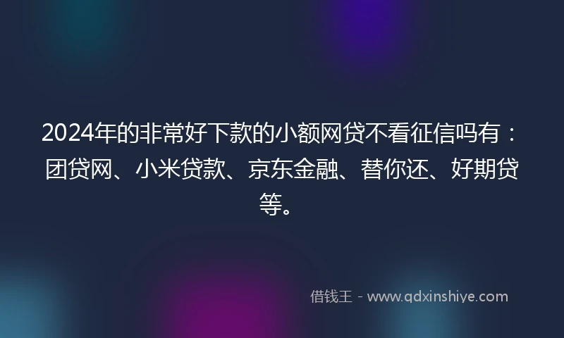 2024年的非常好下款的小额网贷不看征信吗有：团贷网、小米贷款、京东金融、替你还、好期贷等。
