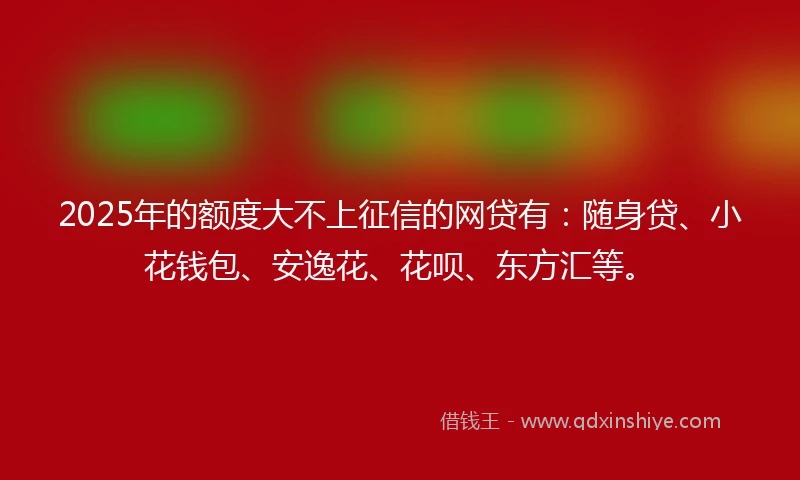2025年的额度大不上征信的网贷有：随身贷、小花钱包、安逸花、花呗、东方汇等。