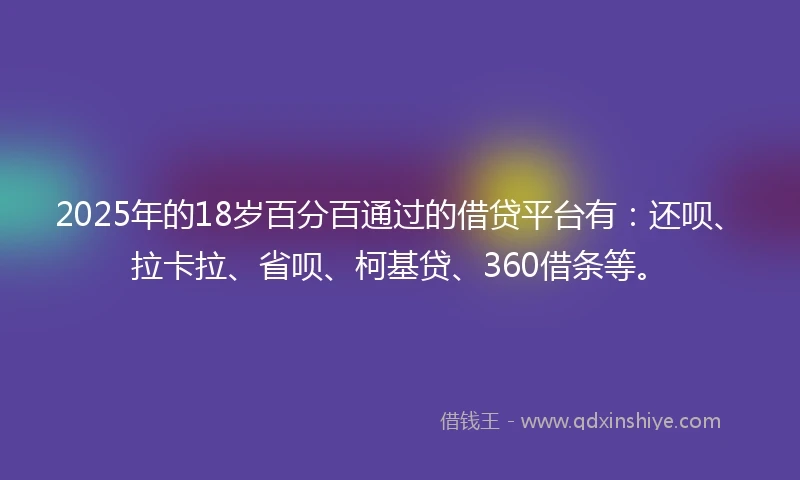 2025年的18岁百分百通过的借贷平台有：还呗、拉卡拉、省呗、柯基贷、360借条等。