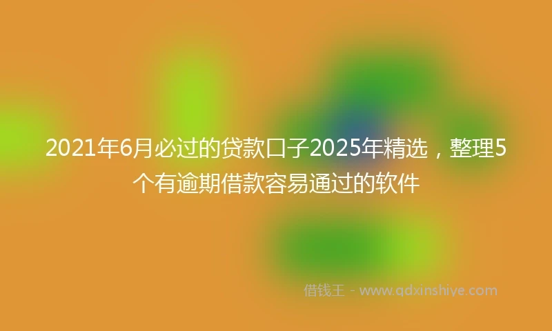 2021年6月必过的贷款口子2025年精选，整理5个有逾期借款容易通过的软件