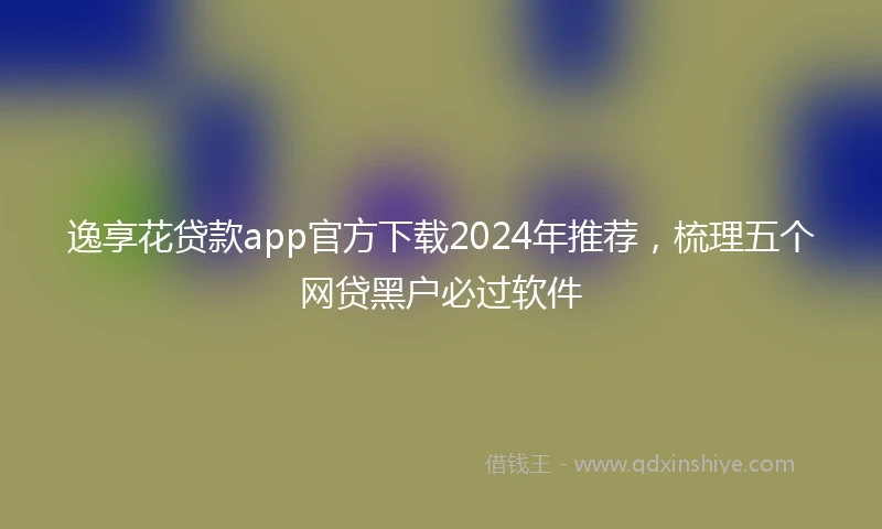 逸享花贷款app官方下载2024年推荐，梳理五个网贷黑户必过软件