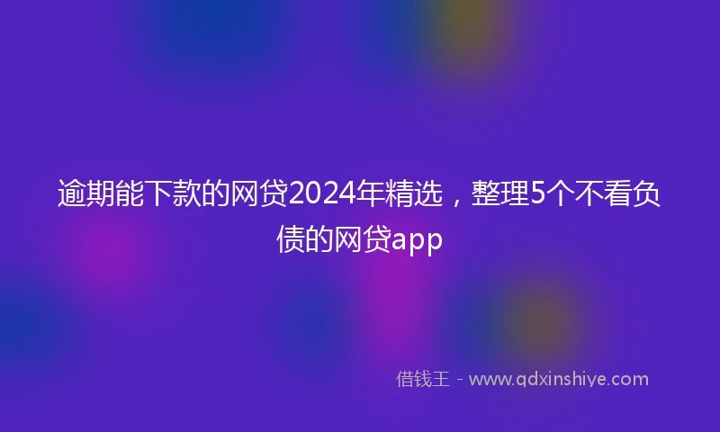逾期能下款的网贷2024年精选，整理5个不看负债的网贷app