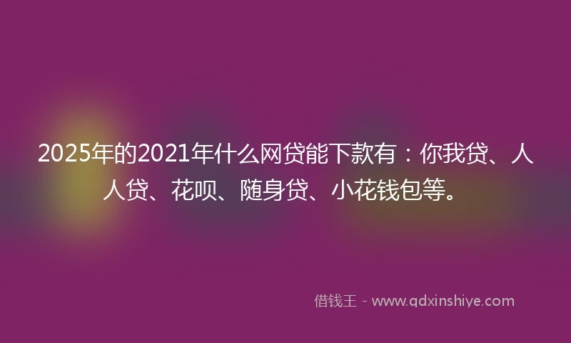 2025年的2021年什么网贷能下款有：你我贷、人人贷、花呗、随身贷、小花钱包等。