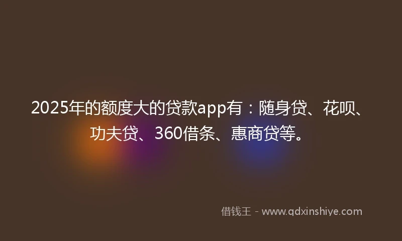 2025年的额度大的贷款app有：随身贷、花呗、功夫贷、360借条、惠商贷等。