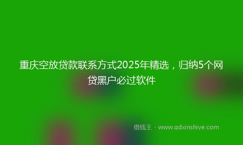 重庆空放贷款联系方式2025年精选，归纳5个网贷黑户必过软件