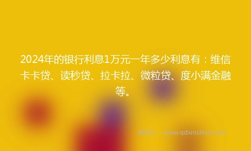 2024年的银行利息1万元一年多少利息有：维信卡卡贷、读秒贷、拉卡拉、微粒贷、度小满金融等。