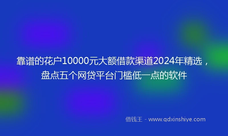 靠谱的花户10000元大额借款渠道2024年精选，盘点五个网贷平台门槛低一点的软件