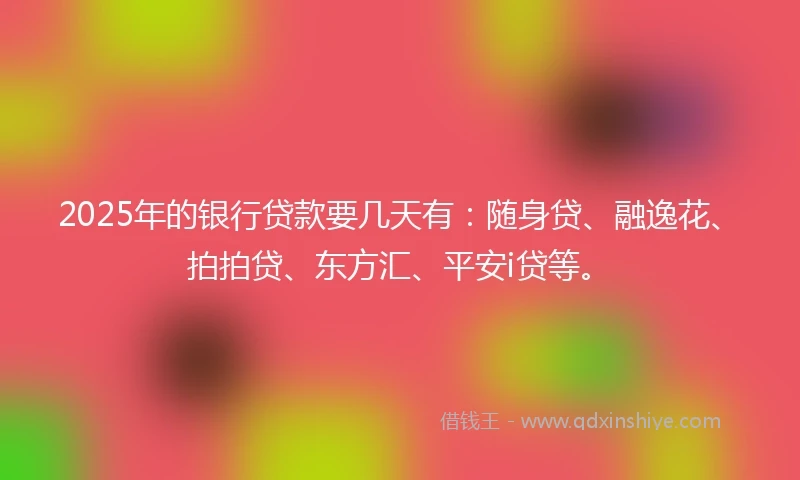 2025年的银行贷款要几天有：随身贷、融逸花、拍拍贷、东方汇、平安i贷等。
