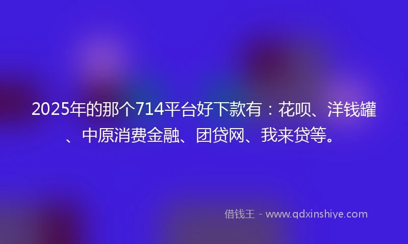 2025年的那个714平台好下款有：花呗、洋钱罐、中原消费金融、团贷网、我来贷等。