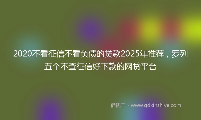 2020不看征信不看负债的贷款2025年推荐，罗列五个不查征信好下款的网贷平台