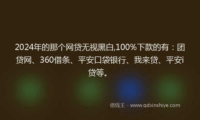 2024年的那个网贷无视黑白,100%下款的有：团贷网、360借条、平安口袋银行、我来贷、平安i贷等。