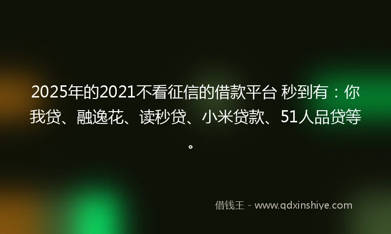 2025年的2021不看征信的借款平台 秒到有：你我贷、融逸花、读秒贷、小米贷款、51人品贷等。