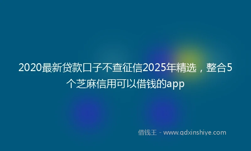2020最新贷款口子不查征信2025年精选，整合5个芝麻信用可以借钱的app