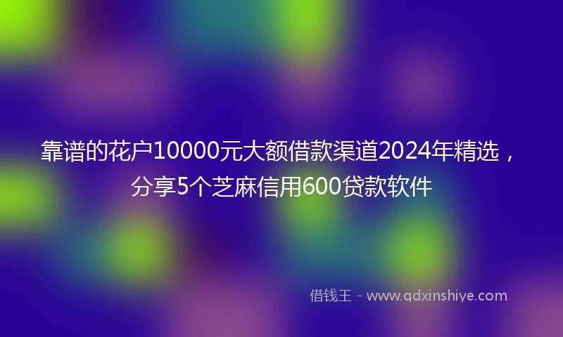 靠谱的花户10000元大额借款渠道2024年精选，分享5个芝麻信用600贷款软件