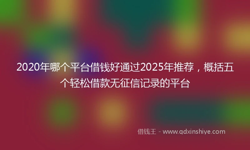 2020年哪个平台借钱好通过2025年推荐，概括五个轻松借款无征信记录的平台