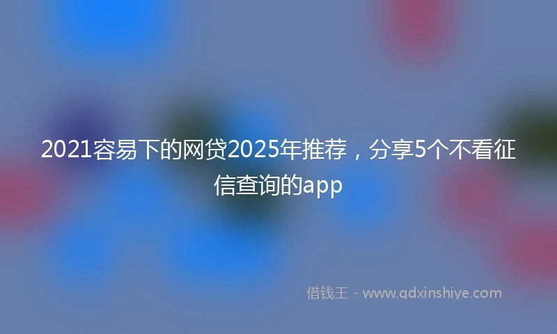 2021容易下的网贷2025年推荐，分享5个不看征信查询的app