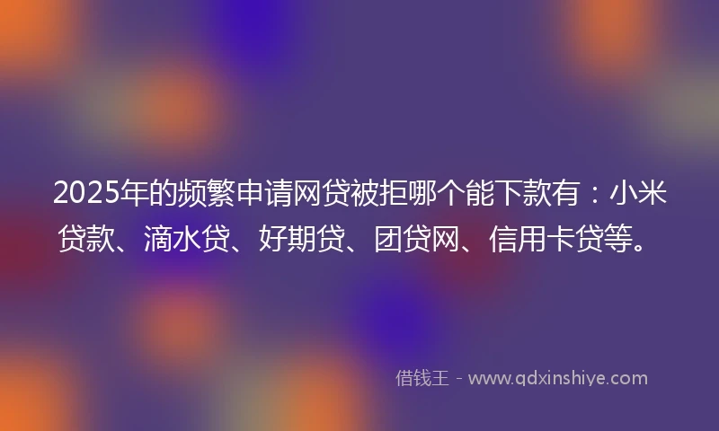 2025年的频繁申请网贷被拒哪个能下款有：小米贷款、滴水贷、好期贷、团贷网、信用卡贷等。