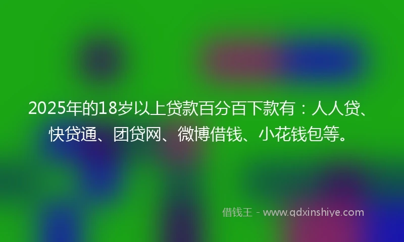 2025年的18岁以上贷款百分百下款有：人人贷、快贷通、团贷网、微博借钱、小花钱包等。