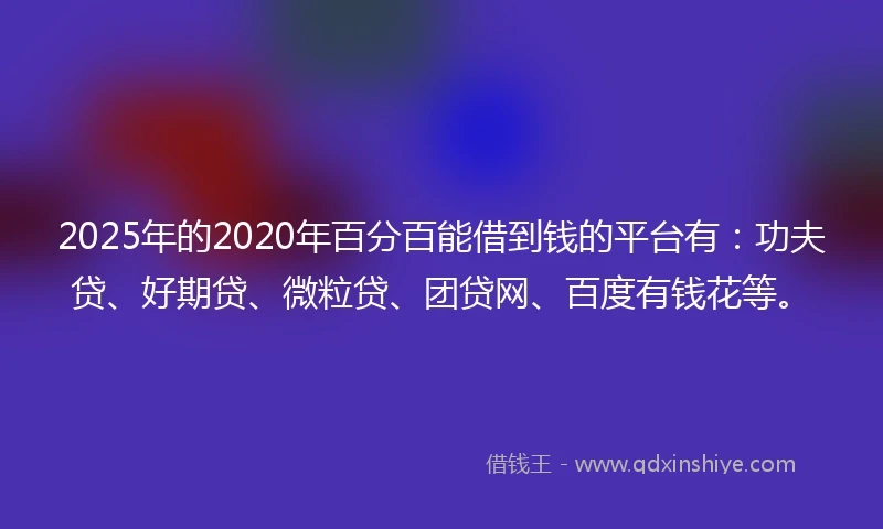 2025年的2020年百分百能借到钱的平台有：功夫贷、好期贷、微粒贷、团贷网、百度有钱花等。