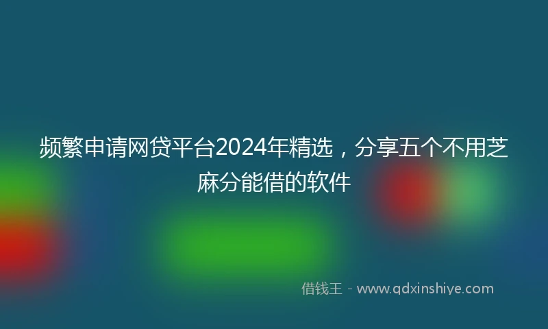 频繁申请网贷平台2024年精选，分享五个不用芝麻分能借的软件