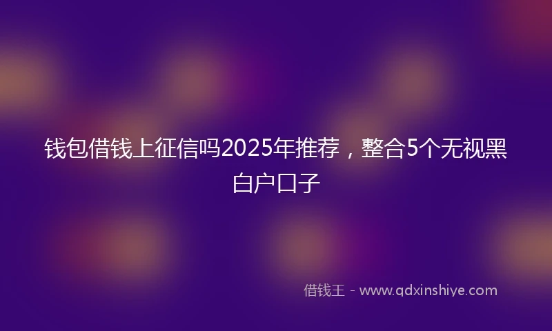 钱包借钱上征信吗2025年推荐，整合5个无视黑白户口子