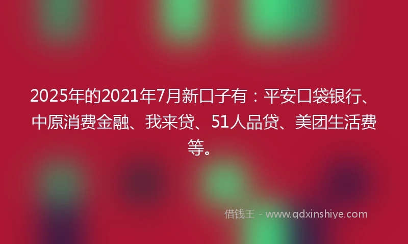 2025年的2021年7月新口子有：平安口袋银行、中原消费金融、我来贷、51人品贷、美团生活费等。