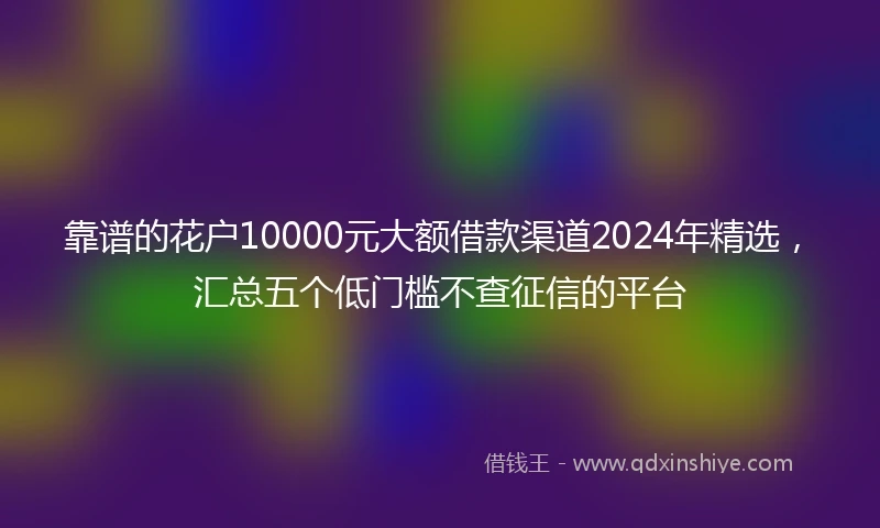 靠谱的花户10000元大额借款渠道2024年精选，汇总五个低门槛不查征信的平台