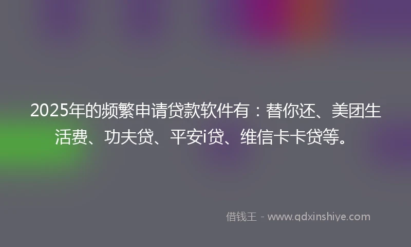 2025年的频繁申请贷款软件有：替你还、美团生活费、功夫贷、平安i贷、维信卡卡贷等。
