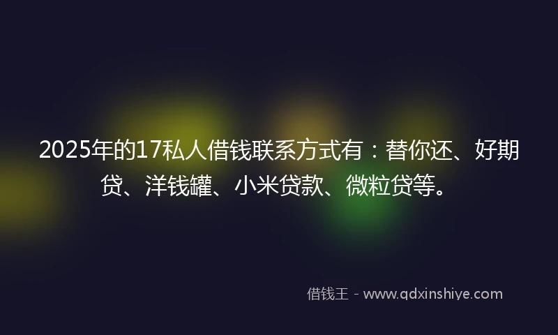 2025年的17私人借钱联系方式有：替你还、好期贷、洋钱罐、小米贷款、微粒贷等。