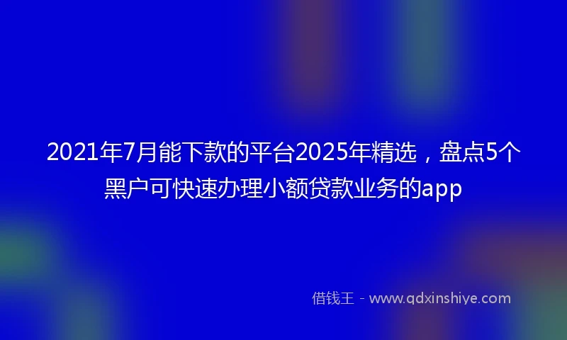 2021年7月能下款的平台2025年精选，盘点5个黑户可快速办理小额贷款业务的app