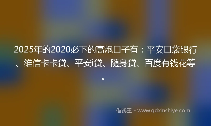 2025年的2020必下的高炮口子有：平安口袋银行、维信卡卡贷、平安i贷、随身贷、百度有钱花等。
