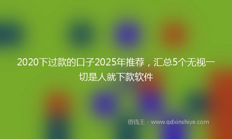 2020下过款的口子2025年推荐，汇总5个无视一切是人就下款软件
