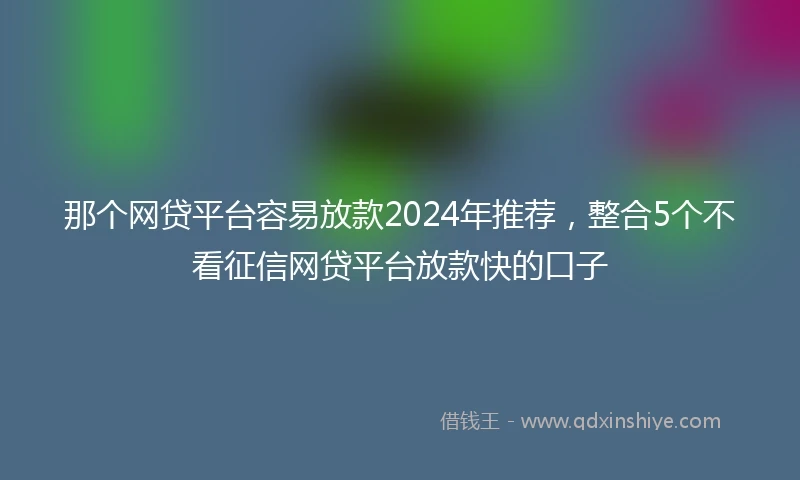 那个网贷平台容易放款2024年推荐，整合5个不看征信网贷平台放款快的口子