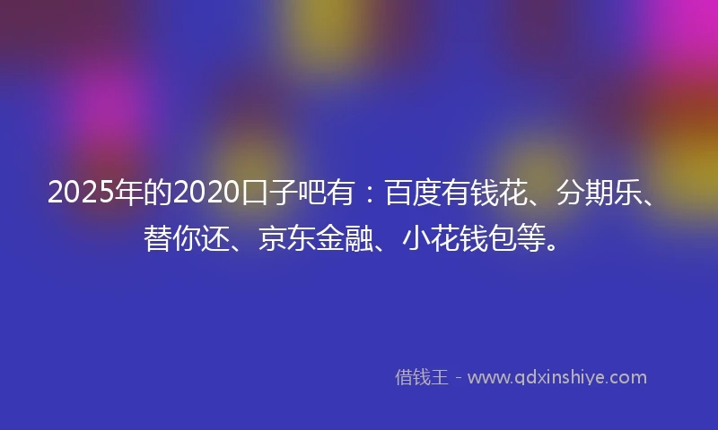 2025年的2020口子吧有：百度有钱花、分期乐、替你还、京东金融、小花钱包等。