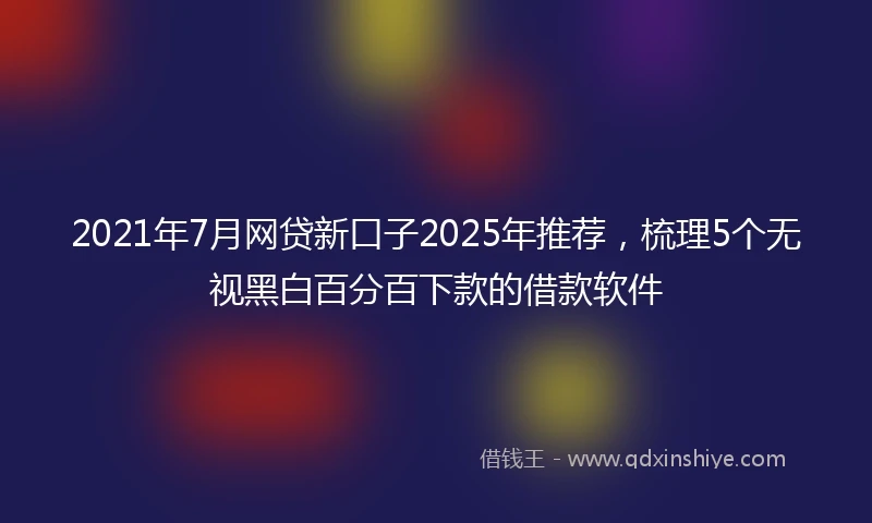 2021年7月网贷新口子2025年推荐，梳理5个无视黑白百分百下款的借款软件