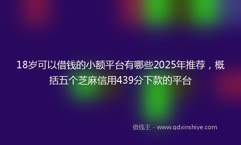 18岁可以借钱的小额平台有哪些2025年推荐，概括五个芝麻信用439分下款的平台
