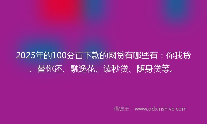 2025年的100分百下款的网贷有哪些有：你我贷、替你还、融逸花、读秒贷、随身贷等。