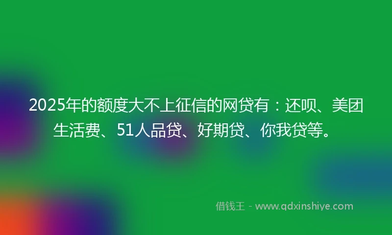 2025年的额度大不上征信的网贷有：还呗、美团生活费、51人品贷、好期贷、你我贷等。