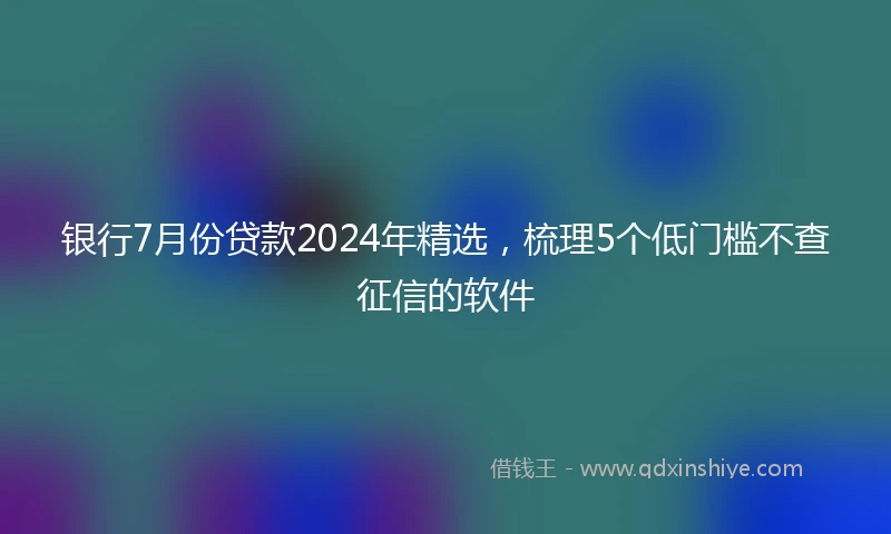 银行7月份贷款2024年精选，梳理5个低门槛不查征信的软件