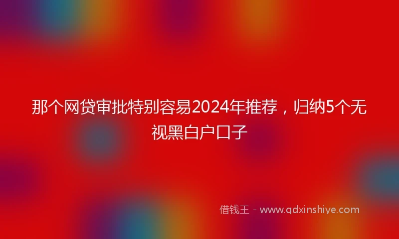 那个网贷审批特别容易2024年推荐，归纳5个无视黑白户口子
