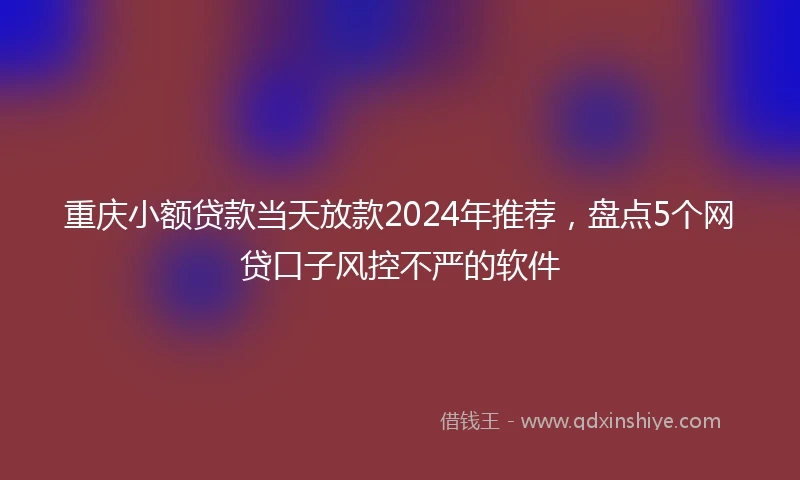 重庆小额贷款当天放款2024年推荐，盘点5个网贷口子风控不严的软件