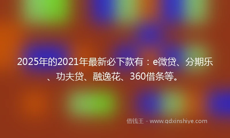 2025年的2021年最新必下款有：e微贷、分期乐、功夫贷、融逸花、360借条等。