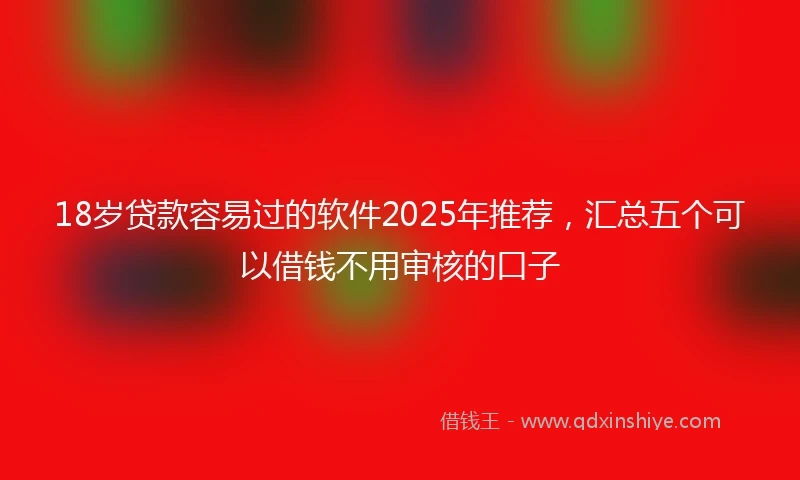 18岁贷款容易过的软件2025年推荐，汇总五个可以借钱不用审核的口子